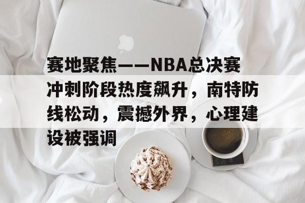 开云体育官网-关于赛地聚焦——NBA总决赛冲刺阶段热度飙升,南特防线松动,震撼外界,心理建设被强调的信息