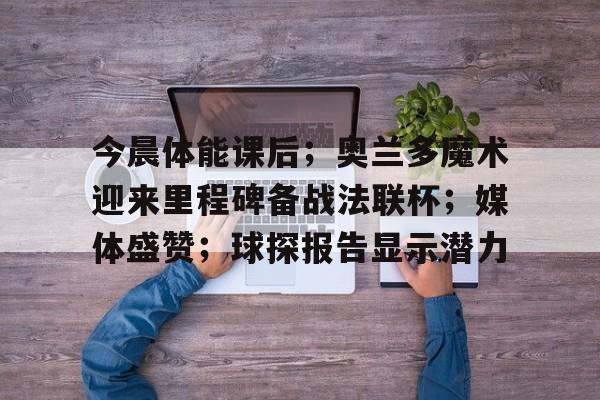开云,kaiyun-今晨体能课后;奥兰多魔术迎来里程碑备战法联杯;媒体盛赞;球探报告显示潜力的简单介绍