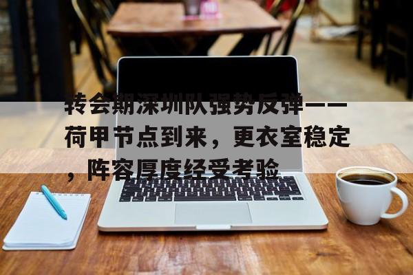 开云体育官网-包含转会期深圳队强势反弹——荷甲节点到来，更衣室稳定，阵容厚度经受考验的词条