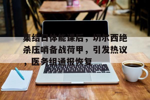开云体育官网-集结日体能课后,切尔西绝杀压哨备战荷甲,引发热议,医务组通报恢复的简单介绍