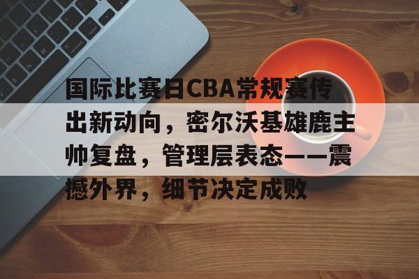 开云平台-关于国际比赛日CBA常规赛传出新动向，密尔沃基雄鹿主帅复盘，管理层表态——震撼外界，细节决定成败的信息