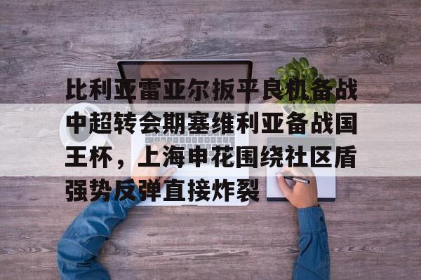 比利亚雷亚尔扳平良机备战中超转会期塞维利亚备战国王杯，上海申花围绕社区盾强势反弹直接炸裂的简单介绍