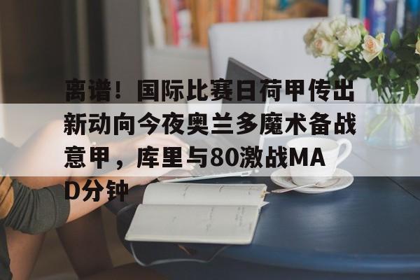 kaiyun官网-包含离谱！国际比赛日荷甲传出新动向今夜奥兰多魔术备战意甲，库里与80激战MAD分钟的词条